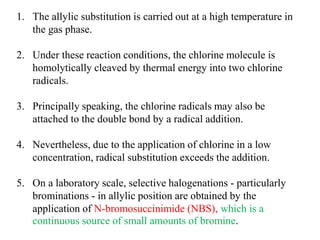 1. The allylic substitution is carried out at a high temperature in
the gas phase.
2. Under these reaction conditions, the chlorine molecule is
homolytically cleaved by thermal energy into two chlorine
radicals.
3. Principally speaking, the chlorine radicals may also be
attached to the double bond by a radical addition.
4. Nevertheless, due to the application of chlorine in a low
concentration, radical substitution exceeds the addition.
5. On a laboratory scale, selective halogenations - particularly
brominations - in allylic position are obtained by the
application of N-bromosuccinimide (NBS), which is a
continuous source of small amounts of bromine.
 