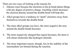 There are two ways of looking at the reasons for
1. Alkenes react because the electrons in the pi bond attract things
with any degree of positive charge. Anything which increases
the electron density around the double bond will help this.
2. Alkyl groups have a tendency to “push” electrons away from
themselves towards the double bond.
3. The more alkyl groups you have, the more negative the area
around the double bonds becomes.
4. The more negatively charged that region becomes, the more it
will attract molecules like hydrogen chloride.
5. The more important reason, though, lies in the stability of the
intermediate ion formed during the reaction.
 