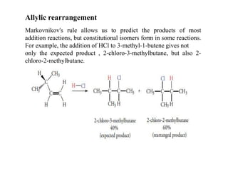 Markovnikov's rule allows us to predict the products of most
addition reactions, but constitutional isomers form in some reactions.
For example, the addition of HCl to 3-methyl-1-butene gives not
only the expected product , 2-chloro-3-methylbutane, but also 2-
chloro-2-methylbutane.
Allylic rearrangement
 