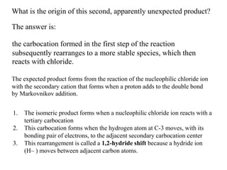 What is the origin of this second, apparently unexpected product?
The answer is:
the carbocation formed in the first step of the reaction
subsequently rearranges to a more stable species, which then
reacts with chloride.
The expected product forms from the reaction of the nucleophilic chloride ion
with the secondary cation that forms when a proton adds to the double bond
by Markovnikov addition.
1. The isomeric product forms when a nucleophilic chloride ion reacts with a
tertiary carbocation
2. This carbocation forms when the hydrogen atom at C-3 moves, with its
bonding pair of electrons, to the adjacent secondary carbocation center
3. This rearrangement is called a 1,2-hydride shift because a hydride ion
(H– ) moves between adjacent carbon atoms.
 