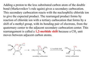 Adding a proton to the less substituted carbon atom of the double
bond (Markovnikov’s rule again) gives a secondary carbocation.
This secondary carbocation reacts with the nucleophilic chloride ion
to give the expected product. The rearranged product forms by
reaction of chloride ion with a tertiary carbocation that forms by a
shift of a methyl group, with its bonding pair of electrons, from the
quaternary center to the adjacent secondary carbocation center. This
rearrangement is called a 1,2-methide shift because a CH3 unit
moves between adjacent carbon atoms.
 