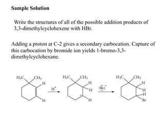Sample Solution
Write the structures of all of the possible addition products of
3,3-dimethylcyclohexene with HBr.
Adding a proton at C-2 gives a secondary carbocation. Capture of
this carbocation by bromide ion yields 1-bromo-3,3-
dimethylcyclohexane.
 