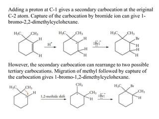 Adding a proton at C-1 gives a secondary carbocation at the original
C-2 atom. Capture of the carbocation by bromide ion can give 1-
bromo-2,2-dimethylcyclohexane.
However, the secondary carbocation can rearrange to two possible
tertiary carbocations. Migration of methyl followed by capture of
the carbocation gives 1-bromo-1,2-dimethylcyclohexane.
 
