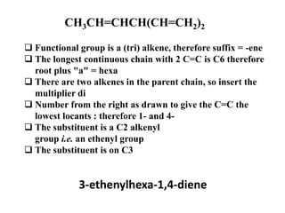 CH3CH=CHCH(CH=CH2)2
 Functional group is a (tri) alkene, therefore suffix = -ene
 The longest continuous chain with 2 C=C is C6 therefore
root plus "a" = hexa
 There are two alkenes in the parent chain, so insert the
multiplier di
 Number from the right as drawn to give the C=C the
lowest locants : therefore 1- and 4-
 The substituent is a C2 alkenyl
group i.e. an ethenyl group
 The substituent is on C3
3-ethenylhexa-1,4-diene
 