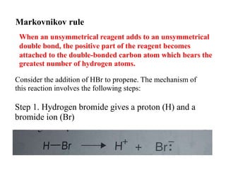 Markovnikov rule
When an unsymmetrical reagent adds to an unsymmetrical
double bond, the positive part of the reagent becomes
attached to the double-bonded carbon atom which bears the
greatest number of hydrogen atoms.
Consider the addition of HBr to propene. The mechanism of
this reaction involves the following steps:
Step 1. Hydrogen bromide gives a proton (H) and a
bromide ion (Br)
 