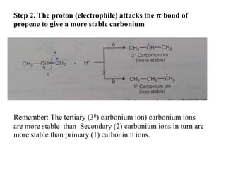 Step 2. The proton (electrophile) attacks the 𝝅 bond of
propene to give a more stable carbonium
Remember: The tertiary (30) carbonium ion) carbonium ions
are more stable than Secondary (2) carbonium ions in turn are
more stable than primary (1) carbonium ions.
 