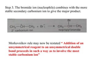 Step 3. The bromide ion (nucleophile) combines with the more
stable secondary carbonium ion to give the major product.
Morkovnikov rule may now be restated “ Addition of an
unsymmetrical reagent to an unsymmetrical double
bond proceeds in such a way as to involve the most
stable carbonium ion”
 
