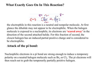 What Exactly Goes On In This Reaction?
the electrophile in this reaction is a neutral and nonpolar molecule. At first
glance the dihalide may not appear to be electrophilic. When the halogen
molecule is exposed to a nucleophile, its electrons are ‘scared away' in the
direction of the second attached halide. For this fraction of second, the
closest halogen has an induced partial positive charge and is considered to
be electrophilic.
Attack of the pi bond:
Nucleophilic electrons in a pi bond are strong enough to induce a temporary
polarity on a neutral halogen molecule such as Br2 or Cl2. The pi electrons will
then reach out to grab the temporarily partially positive halogen.
 