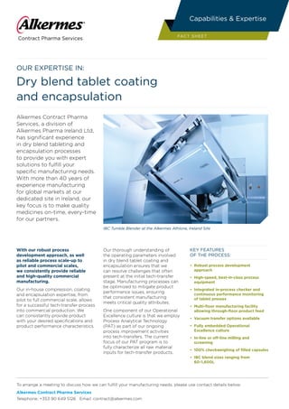 Our expertise in:
Dry blend tablet coating
and encapsulation
Alkermes Contract Pharma
Services, a division of
Alkermes Pharma Ireland Ltd,
has significant experience
in dry blend tableting and
encapsulation processes
to provide you with expert
solutions to fulfill your
specific manufacturing needs.
With more than 40 years of
experience manufacturing
for global markets at our
dedicated site in Ireland, our
key focus is to make quality
medicines on-time, every-time
for our partners.
With our robust process
development approach, as well
as reliable process scale-up to
pilot and commercial scales,
we consistently provide reliable
and high-quality commercial
manufacturing.
Our in-house compression, coating
and encapsulation expertise, from
pilot to full commercial scale, allows
for a successful tech-transfer process
into commercial production. We
can consistently provide product
with your desired specifications and
product performance characteristics.
Our thorough understanding of
the operating parameters involved
in dry blend tablet coating and
encapsulation ensures that we
can resolve challenges that often
present at the initial tech-transfer
stage. Manufacturing processes can
be optimized to mitigate product
performance issues, ensuring
that consistent manufacturing
meets critical quality attributes.
One component of our Operational
Excellence culture is that we employ
Process Analytical Technology
(PAT) as part of our ongoing
process improvement activities
into tech-transfers. The current
focus of our PAT program is to
fully characterize all raw material
inputs for tech-transfer products.
KEY FEATURES
OF THE PROCESS:
•	 Robust process development
approach
• 	High-speed, best-in-class process
equipment
• 	Integrated in-process checker and
continuous performance monitoring
of tablet presses
• 	Multi-floor manufacturing facility
allowing through-floor product feed
• 	Vacuum transfer options available
• 	Fully embedded Operational
Excellence culture
• 	In-line or off-line milling and
screening
• 	100% checkweighing of filled capsules
• 	IBC blend sizes ranging from
60–1,600L
IBC Tumble Blender at the Alkermes Athlone, Ireland Site
To arrange a meeting to discuss how we can fulfill your manufacturing needs, please use contact details below:
Alkermes Contract Pharma Services
Telephone: +353 90 649 5126 Email: contract@alkermes.com
Contract Pharma Services
Capabilities & Expertise
FACT SHEET
 