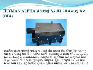 LYMAN ALPHA પ્રકાશનું પ્રમાણ માપિાનું યંત્ર
(લાપ)
લાયમેન આલ્ર્ફા પ્રકાશનું પ્રમાણ માપિાનું યંત્ર (લાપ) એક શોષણ સેલ પ્રકાશનું
પ્રમાણ માપિાનું યંત્ર છે. તે માર્ટિન ઉપલા િાતાિરણમાં (ખાસ કરીને exosphere
અને exobase) માં લાયમેન-આલ્ર્ફા ઉત્સર્જન થી ર્યુટેર્રયમ અને િાઇડ્રોજન સંબંવધત
વિપુલ પગલાં. ર્ી / કલાક (િાઇડ્રોજન વિપુલતા ગુણોિર ર્યુટેર્રયમ) ના માપ
અમને ખાસ કરીને ગ્રિ પાણીની નુકશાન પ્રર્ક્રયા સમજિા માટે પરિાનગી આપે છે.
 
