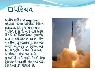 પરરચય
અનૌપચારરક Mangalyaan
કહેિાય મંગળ ઓર્બિટર વમશન
(Mom), (સંસ્કૃત: मंगलयान
"મંગળ-ક્રાફ્ટ"), ભારતીય સ્પેસ
રરસચમ ઓગેનાઇઝેશન (ઇસરો)
દ્વારા 5 નિેમ્બર 2013 ના રોજ
પૃથ્િીની ભ્રમણકક્ષામાં શરૂ એક
મંગળ ઓર્બિટર છે. વમશન એક
આંતરગ્રહીય વમશન રડઝાઇન,
આયોજન, સંચાલન અને
કામગીરી માટે જરૂરી ટેકનોલોજી
વિકસાિી પાડતી એક "તકનીકી
વનદશમનકાર" પ્રોજેક્ટ છે.
 