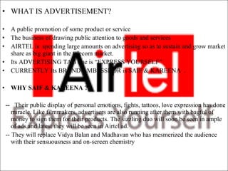 WHAT IS ADVERTISEMENT?   A public promotion of some product or service  The business of drawing public attention to goods and services AIRTEL is  spending large amounts on advertising so as to sustain and grow market share as big giant in the telecom market. Its ADVERTISING TAG line is “EXPRESS YOURSELF” CURRENTLY Its BRAND AMBESSDOR is SAIF & KAREENA  . WHY SAIF & KAREENA ? --  Their public display of personal emotions, fights, tattoos, love expression has done miracle. Like filmmakers, advertisers are also running after them with bagful of money to sign them for their products. The sizzling duo will soon be seen in ample of ads and latest they will be seen in Airtel ad.  -- They will replace Vidya Balan and Madhavan who has mesmerized the audience with their sensuousness and on-screen chemistry 