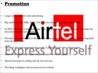 Promotion Large scale print and video advertising.   Big celebrities like SRK, SAIF, SACHIN are roped in to endorse the product.   In 2002 Airtel got its Signature tune from A.R. Rehman, this signature tune is perhaps the most downloaded tune in India.   Provides innovations such as Bollywood movie premiers, music services such as ring back tones & many more.    "Friendz" pre-paid connection for youth," Ladies Special" plan, Seniors plan.   Executives corporate plan(First to give prepaid in this category).   Special discounts in calling rates & sms services.   Providing wallpapers and screensavers on website. 
