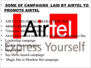 SOME OF CAMPAIGNS  LAID BY AIRTEL TO  PROMOTE AIRTEL AIRTEL DELHI HALF MARATHON 2008 Airtel's health campaign "Grameen Mobile Puratchi" Airtel has created some highly acclaimed campaigns like  Leadership campaign Quality Time campaign Magic Dalo  Say Hello launch campaign Magic Hai to Mumkin Hai campaign 