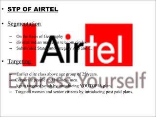 STP OF AIRTEL Segmentation     On the basis of Geography  divided Indian market in telecom circles.  Subdivided States into category A,B and C.    Targeting    Earlier elite class above age group of 25 years.  Corporate people and business men.  Again targeted youth by introducing YOUTOPIA plan.  Targeted women and senior citizens by introducing post paid plans.  