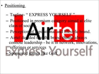 Positioning  Tagline- “ EXPRESS YOURSELF ”.  Positioned in premium category aimed at elite class of society.  Perception of aspirational and lifestyle brand.  Airtel decided that the brand should always connote leadership - be it in network, innovations,  offerings or services  Sponsored games like Golf. 