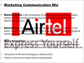 Marketing Communication Mix   Marketing Mix  is the combination of advertising, sales promotion, public relation, personal selling and direct marketing to attain the marketing and advertising objectives.   Advertising:   It the paid form of non personal ideas by the sponsor to the public. It may be through television, radio, banners and billboards. It is designed mainly to influence the purchase behavior of the consumers.   Sales Promotion:   It is the techniques and tools used to induce  customers to purchase a product or service. Incentives are provided to retailers who encourage a particular sale or service of the product. Sales Promotion may be  Consumers in the form of Coupons, rebates and to Traders in the form of trade shows and allowances.   
