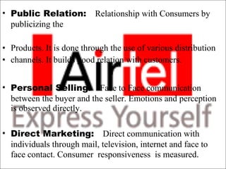 Public Relation:  Relationship with Consumers by publicizing the  Products. It is done through the use of various distribution  channels. It builds good relation with customers. Personal Selling:  Face to Face communication between the buyer and the seller. Emotions and perception is observed directly. Direct Marketing:  Direct communication with individuals through mail, television, internet and face to face contact. Consumer  responsiveness  is measured . 