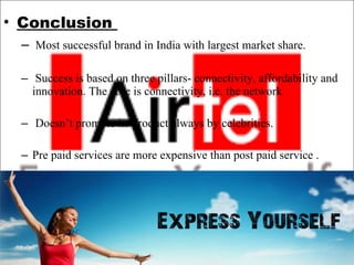 Conclusion  Most successful brand in India with largest market share.  Success is based on three pillars- connectivity, affordability and innovation. The core is connectivity, i.e. the network  Doesn’t promote its product always by celebrities.    Pre paid services are more expensive than post paid service . 