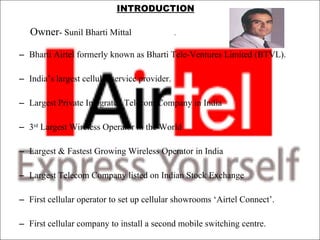 INTRODUCTION Owner - Sunil Bharti Mittal  .    Bharti Airtel formerly known as Bharti Tele-Ventures Limited (BTVL).    India’s largest cellular service provider.    Largest Private Integrated Telecom Company in India   3 rd  Largest Wireless Operator in the World Largest & Fastest Growing Wireless Operator in India   Largest Telecom Company listed on Indian Stock Exchange   First cellular operator to set up cellular showrooms ‘Airtel Connect’.    First cellular company to install a second mobile switching centre.  