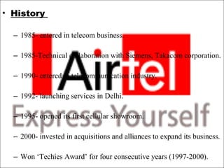 History    1985- entered in telecom business. 1985-Technical collaboration with Siemens, Takacom corporation.    1990- entered in telecommunication industry.  1992- launching services in Delhi.  1995- opened its first cellular showroom.  2000- invested in acquisitions and alliances to expand its business.  Won ‘Techies Award’ for four consecutive years (1997-2000).  