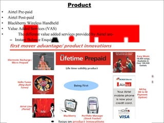 Product Airtel Pre-paid  Airtel Post-paid Blackberry Wireless Handheld Value Added Services (VAS) The different value added services provided by Airtel are-  Instant Balance Enquiry 