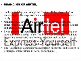 BRANDING OF AIRTEL In the initial days due to high tariff rates cellular players had to impose high call charges on their customers and the handsets were costly. Naturally, they targeted the elite, up market professionals and entrepreneurs as customers . Airtel was positioned as an aspirational and lifestyle brand .  It was pitched not merely as a mobile service, but as something that gave consumer a badge value. The Brand was developed to connote leadership in network, innovations, offerings and services.  The taglines like "Airtelcelebrates the spirit of leadership" and "The first choice of the corporate leaders" emphasized that stance. The ‘Leadership’ campaign was reportedly successful and resulted in a marginal improvement in Airtel performance. 