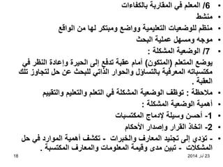 23
‫أيار‬
2014
18
•
6
/
‫بالكفاءات‬ ‫المقاربة‬ ‫في‬ ‫المعلم‬
•
‫منشط‬
•
‫الواقع‬ ‫من‬ ‫لها‬ ‫ومبتكر‬ ‫وواضع‬ ‫التعليمية‬ ‫للوضعيات‬ ‫منظم‬
•
‫البحث‬ ‫عملية‬ ‫ومسهل‬ ‫موجه‬
•
7
/
‫المشكلة‬ ‫الوضعية‬
:
‫المتعلم‬ ‫يوضع‬
(
‫المتكون‬
)
‫في‬ ‫النظر‬ ‫وإعادة‬ ‫الحيرة‬ ‫إلى‬ ‫تدفع‬ ‫عقبة‬ ‫أمام‬
‫تلك‬ ‫لتجاوز‬ ‫حل‬ ‫عن‬ ‫للبحث‬ ‫الذاتي‬ ‫والحوار‬ ‫بالتساؤل‬ ‫المعرفية‬ ‫مكتسباته‬
‫العقبة‬
.
•
‫مالحظة‬
:
‫التعلم‬ ‫في‬ ‫المشكلة‬ ‫الوضعية‬ ‫توظف‬
‫والتعليم‬
‫والتقييم‬
•
‫المشكلة‬ ‫الوضعية‬ ‫أهمية‬
:
•
1
-
‫المكتسبات‬ ‫إلدماج‬ ‫وسيلة‬ ‫أحسن‬
•
2
-
‫األحكام‬ ‫وإصدار‬ ‫القرار‬ ‫اتخاذ‬
•
-
‫والخبرات‬ ‫المعارف‬ ‫تجنيد‬ ‫إلى‬ ‫تؤدي‬
-
‫حل‬ ‫في‬ ‫الموارد‬ ‫أهمية‬ ‫تكشف‬
‫المشكالت‬
-
‫المكتسبة‬ ‫والمعارف‬ ‫المعلومات‬ ‫وقيمة‬ ‫مدى‬ ‫تبين‬
.
 