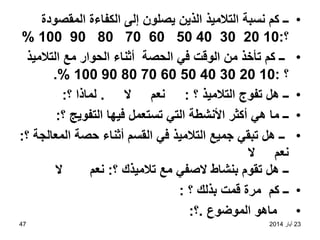 23
‫أيار‬
2014
47
•
‫المقصودة‬ ‫الكفاءة‬ ‫إلى‬ ‫يصلون‬ ‫الذين‬ ‫التالميذ‬ ‫نسبة‬ ‫كم‬ ‫ــ‬
‫؟‬
:
10
20
30
40
50
60
70
80
90
100
%
•
‫التالميذ‬ ‫مع‬ ‫الحوار‬ ‫أثناء‬ ‫الحصة‬ ‫في‬ ‫الوقت‬ ‫من‬ ‫تأخذ‬ ‫كم‬ ‫ــ‬
‫؟‬
:
10
20
30
40
50
60
70
80
90
100
.%
•
‫؟‬ ‫التالميذ‬ ‫تفوج‬ ‫هل‬ ‫ــ‬
:
‫ال‬ ‫نعم‬
.
‫؟‬ ‫لماذا‬
:
•
‫؟‬ ‫التفويج‬ ‫فيها‬ ‫تستعمل‬ ‫التي‬ ‫األنشطة‬ ‫أكثر‬ ‫هي‬ ‫ما‬ ‫ــ‬
:
•
‫؟‬ ‫المعالجة‬ ‫حصة‬ ‫أثناء‬ ‫القسم‬ ‫في‬ ‫التالميذ‬ ‫جميع‬ ‫تبقي‬ ‫هل‬ ‫ــ‬
:
‫ال‬ ‫نعم‬
‫؟‬ ‫تالميذك‬ ‫مع‬ ‫الصفي‬ ‫بنشاط‬ ‫تقوم‬ ‫هل‬ ‫ــ‬
:
‫ال‬ ‫نعم‬
•
‫؟‬ ‫بذلك‬ ‫قمت‬ ‫مرة‬ ‫كم‬ ‫ــ‬
:
•
‫الموضوع‬ ‫ماهو‬
.
‫؟‬
:
 