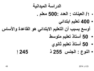 23
‫أيار‬
2014
49
‫الميدانية‬ ‫الدراسة‬
•
1
/
‫العينات‬
:
‫العدد‬
:
500
‫معلم‬
.
•
400
‫ابتدائي‬ ‫تعليم‬
‫واألساس‬ ‫القاعدة‬ ‫هو‬ ‫االبتدائي‬ ‫التعليم‬ ‫أن‬ ‫بسبب‬ ‫أوسع‬
•
50
‫متوسط‬ ‫تعليم‬ ‫أستاذ‬
•
50
‫ثانوي‬ ‫تعليم‬ ‫أستاذ‬
•
‫النوع‬
:
‫الجنس‬
255
‫ذ‬
245
‫إ‬
 