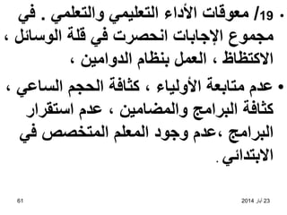 23
‫أيار‬
2014
61
•
19
/
‫والتعلمي‬ ‫التعليمي‬ ‫األداء‬ ‫معوقات‬
.
‫في‬
، ‫الوسائل‬ ‫قلة‬ ‫في‬ ‫انحصرت‬ ‫اإلجابات‬ ‫مجموع‬
، ‫الدوامين‬ ‫بنظام‬ ‫العمل‬ ، ‫االكتظاظ‬
•
، ‫الساعي‬ ‫الحجم‬ ‫كثافة‬ ، ‫األولياء‬ ‫متابعة‬ ‫عدم‬
‫استقرار‬ ‫عدم‬ ، ‫والمضامين‬ ‫البرامج‬ ‫كثافة‬
‫المعلم‬ ‫وجود‬ ‫عدم‬، ‫البرامج‬
‫في‬ ‫المتخصص‬
‫االبتدائي‬
.
 