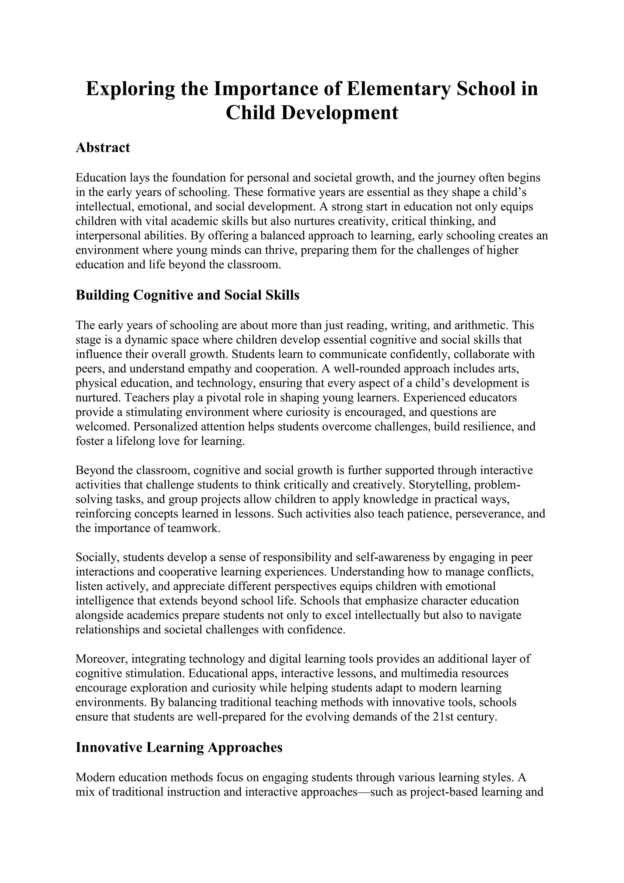 Exploring the Importance of Elementary School in
Child Development
Abstract
Education lays the foundation for personal and societal growth, and the journey often begins
in the early years of schooling. These formative years are essential as they shape a child’s
intellectual, emotional, and social development. A strong start in education not only equips
children with vital academic skills but also nurtures creativity, critical thinking, and
interpersonal abilities. By offering a balanced approach to learning, early schooling creates an
environment where young minds can thrive, preparing them for the challenges of higher
education and life beyond the classroom.
Building Cognitive and Social Skills
The early years of schooling are about more than just reading, writing, and arithmetic. This
stage is a dynamic space where children develop essential cognitive and social skills that
influence their overall growth. Students learn to communicate confidently, collaborate with
peers, and understand empathy and cooperation. A well-rounded approach includes arts,
physical education, and technology, ensuring that every aspect of a child’s development is
nurtured. Teachers play a pivotal role in shaping young learners. Experienced educators
provide a stimulating environment where curiosity is encouraged, and questions are
welcomed. Personalized attention helps students overcome challenges, build resilience, and
foster a lifelong love for learning.
Beyond the classroom, cognitive and social growth is further supported through interactive
activities that challenge students to think critically and creatively. Storytelling, problem-
solving tasks, and group projects allow children to apply knowledge in practical ways,
reinforcing concepts learned in lessons. Such activities also teach patience, perseverance, and
the importance of teamwork.
Socially, students develop a sense of responsibility and self-awareness by engaging in peer
interactions and cooperative learning experiences. Understanding how to manage conflicts,
listen actively, and appreciate different perspectives equips children with emotional
intelligence that extends beyond school life. Schools that emphasize character education
alongside academics prepare students not only to excel intellectually but also to navigate
relationships and societal challenges with confidence.
Moreover, integrating technology and digital learning tools provides an additional layer of
cognitive stimulation. Educational apps, interactive lessons, and multimedia resources
encourage exploration and curiosity while helping students adapt to modern learning
environments. By balancing traditional teaching methods with innovative tools, schools
ensure that students are well-prepared for the evolving demands of the 21st century.
Innovative Learning Approaches
Modern education methods focus on engaging students through various learning styles. A
mix of traditional instruction and interactive approaches—such as project-based learning and
 