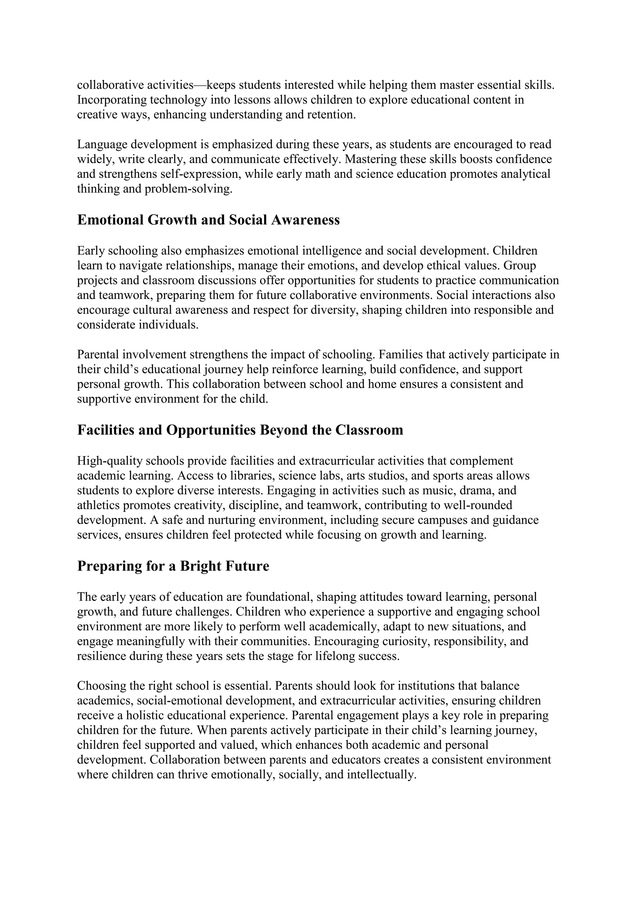 collaborative activities—keeps students interested while helping them master essential skills.
Incorporating technology into lessons allows children to explore educational content in
creative ways, enhancing understanding and retention.
Language development is emphasized during these years, as students are encouraged to read
widely, write clearly, and communicate effectively. Mastering these skills boosts confidence
and strengthens self-expression, while early math and science education promotes analytical
thinking and problem-solving.
Emotional Growth and Social Awareness
Early schooling also emphasizes emotional intelligence and social development. Children
learn to navigate relationships, manage their emotions, and develop ethical values. Group
projects and classroom discussions offer opportunities for students to practice communication
and teamwork, preparing them for future collaborative environments. Social interactions also
encourage cultural awareness and respect for diversity, shaping children into responsible and
considerate individuals.
Parental involvement strengthens the impact of schooling. Families that actively participate in
their child’s educational journey help reinforce learning, build confidence, and support
personal growth. This collaboration between school and home ensures a consistent and
supportive environment for the child.
Facilities and Opportunities Beyond the Classroom
High-quality schools provide facilities and extracurricular activities that complement
academic learning. Access to libraries, science labs, arts studios, and sports areas allows
students to explore diverse interests. Engaging in activities such as music, drama, and
athletics promotes creativity, discipline, and teamwork, contributing to well-rounded
development. A safe and nurturing environment, including secure campuses and guidance
services, ensures children feel protected while focusing on growth and learning.
Preparing for a Bright Future
The early years of education are foundational, shaping attitudes toward learning, personal
growth, and future challenges. Children who experience a supportive and engaging school
environment are more likely to perform well academically, adapt to new situations, and
engage meaningfully with their communities. Encouraging curiosity, responsibility, and
resilience during these years sets the stage for lifelong success.
Choosing the right school is essential. Parents should look for institutions that balance
academics, social-emotional development, and extracurricular activities, ensuring children
receive a holistic educational experience. Parental engagement plays a key role in preparing
children for the future. When parents actively participate in their child’s learning journey,
children feel supported and valued, which enhances both academic and personal
development. Collaboration between parents and educators creates a consistent environment
where children can thrive emotionally, socially, and intellectually.
 