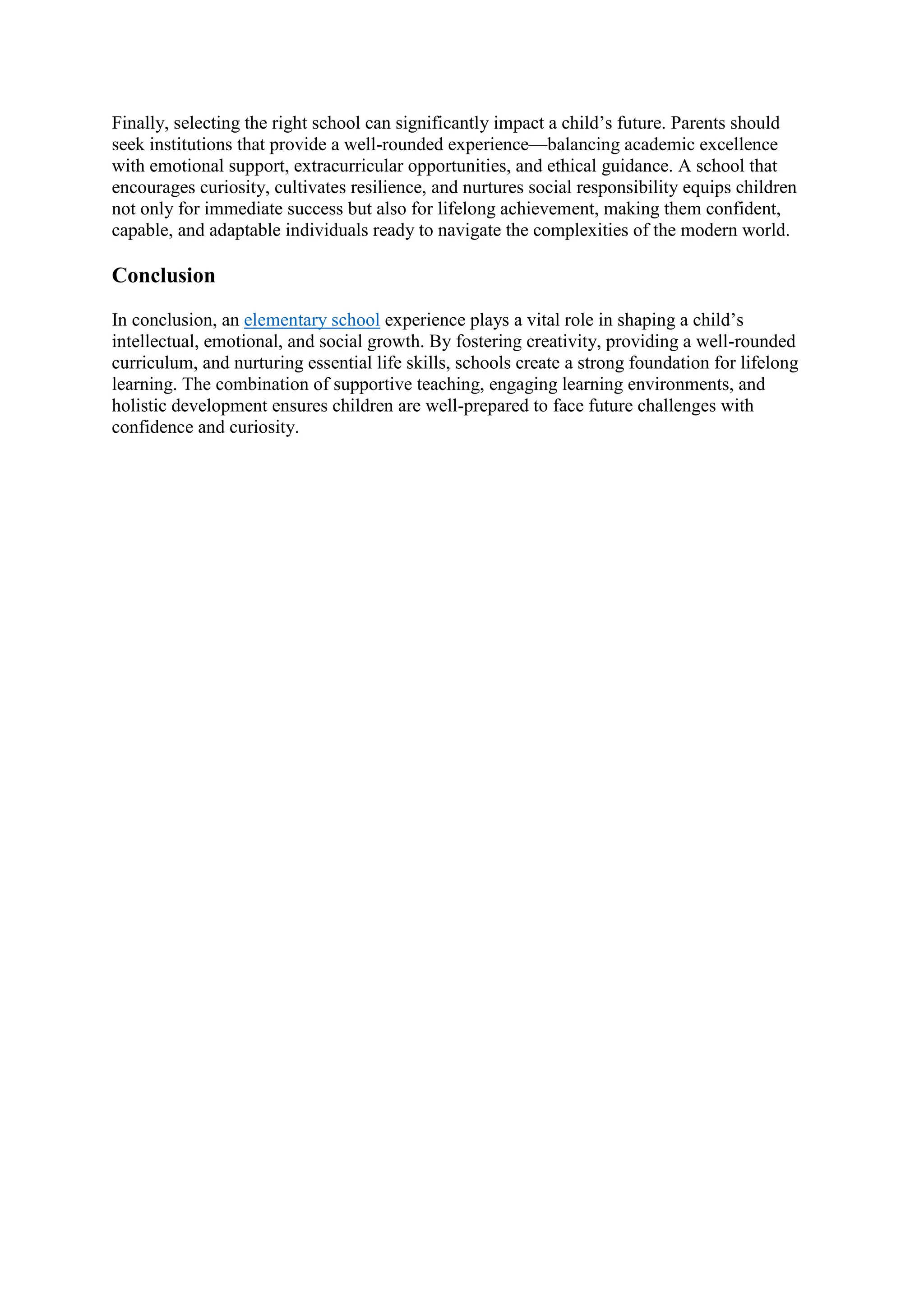 Finally, selecting the right school can significantly impact a child’s future. Parents should
seek institutions that provide a well-rounded experience—balancing academic excellence
with emotional support, extracurricular opportunities, and ethical guidance. A school that
encourages curiosity, cultivates resilience, and nurtures social responsibility equips children
not only for immediate success but also for lifelong achievement, making them confident,
capable, and adaptable individuals ready to navigate the complexities of the modern world.
Conclusion
In conclusion, an elementary school experience plays a vital role in shaping a child’s
intellectual, emotional, and social growth. By fostering creativity, providing a well-rounded
curriculum, and nurturing essential life skills, schools create a strong foundation for lifelong
learning. The combination of supportive teaching, engaging learning environments, and
holistic development ensures children are well-prepared to face future challenges with
confidence and curiosity.
 
