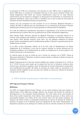 La première loi 10-98 sur la titrisation a été annoncée en août 1999 et mise en application en
janvier 2002 dans un contexte de surliquidité bancaire et sans aucune incitation fiscale. Son
champ d’application était limité aux créances hypothécaires saines de 1er rang, détenues
exclusivement par des banques et destinées au financement de l’acquisition ou construction de
logements individuels. Ainsi, seul le CIH en a bénéficié avec la mise en place de trois fonds de
titrisation de prêts immobiliers destinés aux particuliers.

Compte tenu des contraintes de cette première loi sur la titrisation, Maghreb Titrisation a
entamé, dès 2003, la réflexion pour son amendement en vue notamment de permettre à d’autres
établissements initiateurs qui ont un besoin permanent en financement d’en bénéficier.

A la suite de nombreuses consultations, discussions et approbations, la loi 33-06 n’est devenue
opérationnelle qu’en octobre 2010 avec la publication des arrêtés ministériels d’application.

Selon Houda Chafil, directrice générale de Maghreb Titrisation, le principal objectif de ce
nouveau cadre juridique était d’adapter la titrisation aux spécificités de l’économie marocaine à
cette époque. Cette dernière reposant, entre autre, sur une politique ambitieuse de grands
projets, portée essentiellement par les établissements publics et financée en grande partie par les
établissements de crédit.

A cet effet, la plus importante réforme de la loi était celle de l’élargissement du champ
d’application de la titrisation, à tout type de créances actuelles ou futures détenues par les
entreprises publiques et les établissements de crédits, les délégataires de services publics et les
sociétés d’assurance et de réassurance.

Le véhicule phare de cette loi 33-06 qui sert à titriser les créances est le FCPT : Fonds de
Placements Collectifs en Titrisation. La partie suivante aborde ce véhicule en détail en termes de
définition et de juridiction.

Malgré l’élargissement de la liste des créances éligibles par rapport à l’ancienne loi n° 10–98, la
loi n° 33–06 n’est pas aussi souple que la plupart des lois sur la titrisation existantes dans
d’autres pays, notamment européens. Ainsi, la titrisation de créances d’entreprises commerciales
n’est actuellement pas possible. De même, la titrisation de risque crédit ou assurantiel ou la
titrisation d’actifs tangibles ne peut non plus être réalisée au travers du véhicule de titrisation
créé par la loi n° 33-06.



   2. FPCT (Fonds de placement collectifs en titrisation)


SPV (Special Purpose Vehicle)

Définition :

Une SPV, de l’anglais Special Purpose Vehicle, est une entité juridique créée pour réaliser un
objectif limité et bien défini (par exemple, effectuer une location, des activités de recherche et
développement ou une titrisation d’actifs financiers). Une telle entité ad hoc peut prendre la
forme d’une société commerciale, d’une fiducie, d’une société de personnes ou d’une entité sans
personnalité juridique. Les entités ad hoc sont souvent créées avec des clauses juridiques qui
imposent des limites strictes et quelquefois permanentes du pouvoir de décision de l’organe de
direction, du gérant ou de la direction quant aux opérations de cette entité. Fréquemment, ces
dispositions stipulent que la politique de conduite qui fixe les activités courantes de l’entité ad-




                                                                                                       100
 