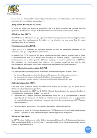 hoc ne peut pas être modifiée, si ce n’est par son créateur ou son initiateur (i.e., elles fonctionnent
pour ainsi dire en « pilotage automatique »).

Adaptation d’une SPV au Maroc

Il existe au Maroc une structure semblable à la SPV. Cette structure est utilisée dans les
opérations de titrisation. Il s’agit du Fonds de Placements Collectifs en Titrisation (FPCT).

Définition d’un FPCT :

Un FPCT est un véhicule ad hoc qui a pour objet exclusif l’acquisition de créances hypothécaires,
détenues par des établissements de crédit, en vue d’émettre en une seule fois des parts
représentatives de ces créances.

Fonctionnement d’un FPCT :

L’actif d’un FPCT comprend les créances acquises, les flux de paiements provenant de ces
dernières, ainsi que tout produit de la trésorerie.

Le passif d’un FPCT comprend les parts représentatives des créances acquises par le fonds.
Le fonctionnement d’un FPCT diffère selon la nature du montage élaboré. Le principe de son
fonctionnement est le même pour les différents montages et consiste à rétrocéder au FPCT les
flux résultants du recouvrement des créances. Les sommes récupérées sont par la suite
distribuées aux porteurs de parts, selon un protocole prédéterminé d’allocation de flux.

Risque d’investissement en parts de FPCT :

Les principaux risques auxquels sont exposés les investisseurs en parts de FPCT sont :

   Le risque de liquidité pouvant résulter d’un retard de paiement des débiteurs (emprunteurs).
   Le risque de crédit pouvant résulter de la défaillance d’un ou plusieurs débiteurs.
   Le risque de taux pouvant résulter d’une évolution défavorable de la courbe des taux.

Cadre juridique d’un FPCT :

C’est une entité juridique n’ayant ni personnalité morale, ni physique, qui est gérée par un
établissement gestionnaire dépositaire.
L’autorité du contrôle du FPCT est le CDVM (Conseil Déontologique des Valeurs Mobilières).
L’établissement gestionnaire du FPCT est tenu de :
 Soumettre au CDVM un document d'information relatif au FPCT, conformément au modèle
    type élaboré. Ce document est établi par l'établissement gestionnaire sous la responsabilité
    du ou des établissements initiateurs, en vue du placement des titres émis par le FPCT auprès
    des investisseurs.

   Remettre à tout souscripteur une copie du document d'information susvisé.

   Soumettre le projet de règlement de gestion au CDVM pour avis, lorsqu’il n’est pas fait appel
    public à l’épargne, et pour agrément lorsqu’il est fait appel public à l'épargne.

Définition du CDVM :

Le CDVM est un établissement public doté de la personnalité morale et de l'autonomie financière.
Il fut institué par le Dahir n° 1-93-212 du 21 septembre 1993, qui en fixe la mission et les moyens
d'action. Il a pour mission de :


                                                                                                          101
 