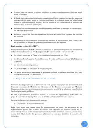    Protéger l'épargne investie en valeurs mobilières ou tous autres placements réalisés par appel
    public à l'épargne.

   Veiller à l'information des investisseurs en valeurs mobilières en s'assurant que les personnes
    morales qui font appel public à l'épargne établissent et diffusent toutes les informations
    légales et réglementaires en vigueur, afin de permettre aux investisseurs de prendre des
    décisions dans un marché transparent.

   Veiller au bon fonctionnement du marché des valeurs mobilières en assurant sa transparence,
    son intégrité et sa sécurité.

   Veiller au respect des diverses dispositions légales et réglementaires régissant les marchés
    des capitaux.

   Accompagner le développement du marché en assistant le gouvernement dans l'exercice de
    ses attributions en matière de réglementation des marchés des capitaux.

Règlement de gestion d’un FPCT :

Le règlement de gestion du FPCT précise les conditions et les critères de gestion, de placement et
d’affectation des liquidités du FPCT qui peuvent être placées dans les valeurs suivantes :

   Les valeurs émises par le Trésor et les titres de créance garantis par l'Etat,

   Les dépôts effectués auprès d'un établissement de crédit agréé conformément à la législation
    en vigueur,

   Les titres de créance négociables,

   Les parts de FPCT, à l'exception de ses propres parts,

   Les parts ou actions d'organismes de placement collectif en valeurs mobilières (OPCVM)
    obligations et/ou OPCVM monétaires.

    3. Projet de l’amendement de la loi 33 - 06


Conscient de l’importance de la titrisation en tant qu’outil stratégique de financement pour
l’économie marocaine, le Ministère de l’Economie et des Finances accompagné par Maghreb
Titrisation et des experts nationaux et internationaux, a procédé à la refonte du cadre légal et
fiscal de la titrisation au Maroc.

En effet, le gouvernement marocain a soumis à la chambre des représentants le 06/12/2012 un
projet de loi modifiant et complétant la loi n° 33-06 relative à la titrisation des créances.

Ce projet de loi apporte trois nouveautés majeures :

    1- L’ouverture à de nouveaux émetteurs

Dans l’état actuel des choses, seuls les établissements de crédit, les assurances et les
établissements publics ont le droit de titriser leurs créances. Le nouveau projet de loi,
démocratise le recours à cette opération en la rendant possible pour toute personne, organisme ou
entité, dont l’Etat. Seules les personnes physiques ne sont pas habilitées à recourir à la
titrisation.



                                                                                                      102
 