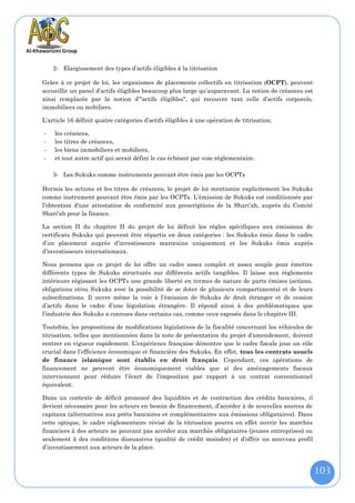 2- Elargissement des types d’actifs éligibles à la titrisation

Grâce à ce projet de loi, les organismes de placements collectifs en titrisation (OCPT), peuvent
accueillir un panel d’actifs éligibles beaucoup plus large qu’auparavant. La notion de créances est
ainsi remplacée par la notion d’"actifs éligibles", qui recouvre tant celle d’actifs corporels,
immobiliers ou mobiliers.

L’article 16 définit quatre catégories d’actifs éligibles à une opération de titrisation:

-   les créances,
-   les titres de créances,
-   les biens immobiliers et mobiliers,
-   et tout autre actif qui serait défini le cas échéant par voie réglementaire.

    3- Les Sukuks comme instruments pouvant être émis par les OCPTs

Hormis les actions et les titres de créances, le projet de loi mentionne explicitement les Sukuks
comme instrument pouvant être émis par les OCPTs. L’émission de Sukuks est conditionnée par
l’obtention d’une attestation de conformité aux prescriptions de la Shari'ah, auprès du Comité
Shari'ah pour la finance.

La section II du chapitre II du projet de loi définit les règles spécifiques aux émissions de
certificats Sukuks qui peuvent être répartis en deux catégories : les Sukuks émis dans le cadre
d’un placement auprès d’investisseurs marocains uniquement et les Sukuks émis auprès
d’investisseurs internationaux.

Nous pensons que ce projet de loi offre un cadre assez complet et assez souple pour émettre
différents types de Sukuks structurés sur différents actifs tangibles. Il laisse aux règlements
intérieurs régissant les OCPTs une grande liberté en termes de nature de parts émises (actions,
obligations et/ou Sukuks avec la possibilité de se doter de plusieurs compartiments) et de leurs
subordinations. Il ouvre même la voie à l’émission de Sukuks de droit étranger et de cession
d’actifs dans le cadre d’une législation étrangère. Il répond ainsi à des problématiques que
l’industrie des Sukuks a connues dans certains cas, comme ceux exposés dans le chapitre III.

Toutefois, les propositions de modifications législatives de la fiscalité concernant les véhicules de
titrisation, telles que mentionnées dans la note de présentation du projet d'amendement, doivent
rentrer en vigueur rapidement. L’expérience française démontre que le cadre fiscale joue un rôle
crucial dans l’efficience économique et financière des Sukuks. En effet, tous les contrats usuels
de finance islamique sont établis en droit français. Cependant, ces opérations de
financement ne peuvent être économiquement viables que si des aménagements fiscaux
interviennent pour réduire l’écart de l’imposition par rapport à un contrat conventionnel
équivalent.

Dans un contexte de déficit prononcé des liquidités et de contraction des crédits bancaires, il
devient nécessaire pour les acteurs en besoin de financement, d’accéder à de nouvelles sources de
capitaux (alternatives aux prêts bancaires et complémentaires aux émissions obligataires). Dans
cette optique, le cadre règlementaire révisé de la titrisation pourra en effet ouvrir les marchés
financiers à des acteurs ne pouvant pas accéder aux marchés obligataires (jeunes entreprises) ou
seulement à des conditions dissuasives (qualité de crédit moindre) et d’offrir un nouveau profil
d’investissement aux acteurs de la place.



                                                                                                        103
 