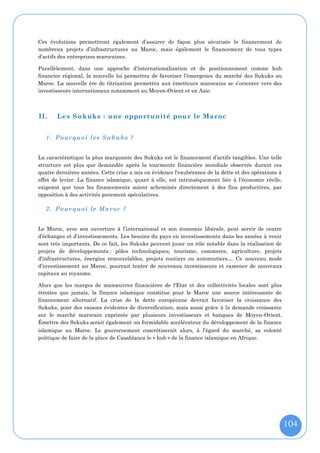 Ces évolutions permettront également d’assurer de façon plus sécurisée le financement de
nombreux projets d’infrastructures au Maroc, mais également le financement de tous types
d’actifs des entreprises marocaines.

Parallèlement, dans une approche d'internationalisation et de positionnement comme hub
financier régional, la nouvelle loi permettra de favoriser l’émergence du marché des Sukuks au
Maroc. La nouvelle ère de titrisation permettra aux émetteurs marocains se s’orienter vers des
investisseurs internationaux notamment au Moyen-Orient et en Asie.



II.    Les Sukuks : une opportunité pour le Maroc


   1. Pourquoi le s Sukuks ?


La caractéristique la plus marquante des Sukuks est le financement d’actifs tangibles. Une telle
structure est plus que demandée après la tourmente financière mondiale observée durant ces
quatre dernières années. Cette crise a mis en évidence l'exubérance de la dette et des opérations à
effet de levier. La finance islamique, quant à elle, est intrinsèquement liée à l'économie réelle,
exigeant que tous les financements soient acheminés directement à des fins productives, par
opposition à des activités purement spéculatives.

   2. Pourquoi le Maroc ?


Le Maroc, avec son ouverture à l’international et son économie libérale, peut servir de centre
d’échanges et d’investissements. Les besoins du pays en investissements dans les années à venir
sont très importants. De ce fait, les Sukuks peuvent jouer un rôle notable dans la réalisation de
projets de développements : pôles technologiques, tourisme, commerce, agriculture, projets
d'infrastructures, énergies renouvelables, projets routiers ou autoroutiers… Ce nouveau mode
d’investissement au Maroc, pourrait tenter de nouveaux investisseurs et ramener de nouveaux
capitaux au royaume.

Alors que les marges de manœuvres financières de l'Etat et des collectivités locales sont plus
étroites que jamais, la finance islamique constitue pour le Maroc une source intéressante de
financement alternatif. La crise de la dette européenne devrait favoriser la croissance des
Sukuks, pour des raisons évidentes de diversification, mais aussi grâce à la demande croissante
sur le marché marocain exprimée par plusieurs investisseurs et banques de Moyen-Orient.
Émettre des Sukuks serait également un formidable accélérateur du développement de la finance
islamique au Maroc. Le gouvernement concrétiserait alors, à l'égard du marché, sa volonté
politique de faire de la place de Casablanca le « hub » de la finance islamique en Afrique.




                                                                                                      104
 