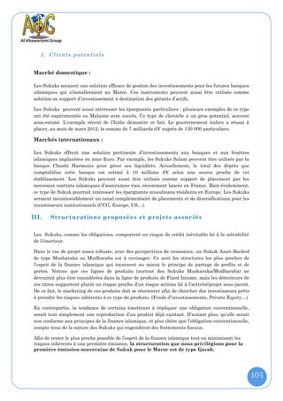 3. Clients potentiels


Marché domestique :

Les Sukuks seraient une solution efficace de gestion des investissements pour les futures banques
islamiques qui s’installeraient au Maroc. Ces instruments peuvent aussi être utilisés comme
solution ou support d’investissement à destination des gérants d’actifs.

Les Sukuks peuvent aussi intéresser les épargnants particuliers : plusieurs exemples de ce type
ont été expérimentés en Malaisie avec succès. Ce type de clientèle a un gros potentiel, souvent
sous-estimé. L’exemple récent de l’Italie démontre ce fait. Le gouvernement italien a réussi à
placer, au mois de mars 2012, la somme de 7 milliards d’€ auprès de 130 000 particuliers.

Marchés internationaux :

Les Sukuks offrent une solution pertinente d’investissements aux banques et aux fenêtres
islamiques implantées en zone Euro. Par exemple, les Sukuks Salam peuvent être utilisés par la
banque Chaabi Harmonis pour gérer ses liquidités. Actuellement, le total des dépôts que
comptabilise cette banque est estimé à 10 millions d’€ selon une source proche de cet
établissement. Les Sukuks peuvent aussi être utilisés comme support de placement par les
nouveaux contrats islamiques d’assurances vies, récemment lancés en France. Bien évidemment,
ce type de Sukuk pourrait intéresser les épargnants musulmans résidants en Europe. Les Sukuks
seraient incontestablement un canal complémentaire de placements et de diversifications pour les
investisseurs institutionnels (CCG, Europe, US…).

III.   Structurations proposées et projets assoc iés

Les Sukuks, comme les obligations, comportent un risque de crédit inévitable lié à la solvabilité
de l’émetteur.

Dans le cas de projet assez robuste, avec des perspectives de croissance, un Sukuk Asset-Backed
de type Musharaka ou Mudharaba est à envisager. Ce sont les structures les plus proches de
l’esprit de la finance islamique qui incarnent au mieux le principe de partage de profits et de
pertes. Notons que ces lignes de produits (surtout des Sukuks Musharaka/Mudharaba) ne
devraient plus être considérées dans la ligne de produits de Fixed Income, mais les détenteurs de
ces titres supportent plutôt un risque proche d’un risque actions lié à l’activité/projet sous-jacent.
De ce fait, le marketing de ces produits doit se réorienter afin de chercher des investisseurs prêts
à prendre les risques inhérents à ce type de produits. (Fonds d’investissements, Private Equity…)

En contrepartie, la tendance de certains émetteurs à répliquer une obligation conventionnelle,
serait tout simplement une reproduction d’un produit déjà existant. D’autant plus, qu’elle serait
non conforme aux principes de la finance islamique, et plus chère que l’obligation conventionnelle,
compte tenu de la nature des Sukuks qui engendrent des frottements fiscaux.

Afin de rester le plus proche possible de l’esprit de la finance islamique tout en minimisant les
risques inhérents à une première émission, la structuration que nous privilégions pour la
première émission souveraine de Sukuk pour le Maroc est de type Ijarah.




                                                                                                         105
 