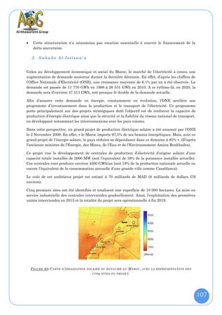     Cette structuration n’a néanmoins pas vocation essentielle à couvrir le financement de la
     dette souveraine.

    2. Sukuks Al-Istisna'a


Grâce au développement économique et social du Maroc, le marché de l’électricité a connu une
augmentation de demande soutenue durant la dernière décennie. En effet, d’après les chiffres de
l’Office Nationale d’Electricité (ONE), une croissance moyenne de 6.1% par an a été observée. La
demande est passée de 11 770 GWh en 1998 à 26 531 GWh en 2010. A ce rythme-là, en 2020, la
demande sera d’environ 47 513 GWh, soit presque le double de la demande actuelle.

Afin d’assurer cette demande en énergie, constamment en évolution, l’ONE accélère son
programme d’investissement dans la production et le transport de l’électricité. Ce programme
porte principalement sur des projets stratégiques dont l'objectif est de renforcer la capacité de
production d'énergie électrique ainsi que la sécurité et la fiabilité du réseau national de transport,
en développant notamment les interconnexions avec les pays voisins.

Dans cette perspective, un grand projet de production électrique solaire a été annoncé par l’ONE
le 2 Novembre 2009. En effet, « le Maroc importe 97,5% de ses besoins énergétiques. Mais, avec ce
grand projet de l’énergie solaire, le pays réduira sa dépendance dans ce domaine à 85% ». (D’après
l’ancienne ministre de l’Energie, des Mines, de l’Eau et de l’Environnement Amina Benkhadra).

Ce projet vise le développement de centrales de production d’électricité d’origine solaire d’une
capacité totale installée de 2000 MW (soit l’équivalent de 38% de la puissance installée actuelle).
Ces centrales vont produire environ 4500 GWh/an (soit 18% de la production nationale actuelle ou
encore l’équivalent de la consommation annuelle d’une grande ville comme Casablanca).

Le coût de cet ambitieux projet est estimé à 70 milliards de MAD (9 milliards de dollars US
environ).

Cinq premiers sites ont été identifiés et totalisent une superficie de 10 000 hectares. La mise en
service industrielle des centrales interviendra graduellement. Ainsi, l’exploitation des premières
unités interviendra en 2015 et la totalité du projet sera opérationnelle à fin 2019.




    F IGURE 48: C ARTE D ’ IRRADIATION   SOLAIRE DU ROYAUME DU   M AROC ,   AVEC LA REPRESENTATION DES
                                            CINQ SITES DU PROJET .




                                                                                                         107
 