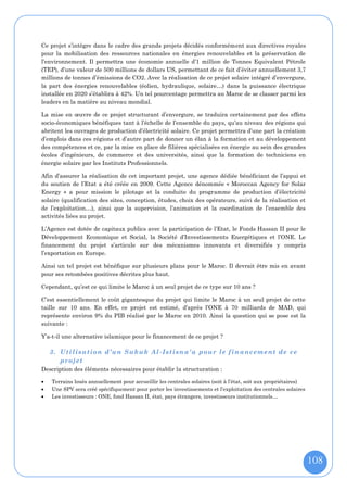 Ce projet s’intègre dans le cadre des grands projets décidés conformément aux directives royales
pour la mobilisation des ressources nationales en énergies renouvelables et la préservation de
l’environnement. Il permettra une économie annuelle d’1 million de Tonnes Equivalent Pétrole
(TEP), d’une valeur de 500 millions de dollars US, permettant de ce fait d’éviter annuellement 3,7
millions de tonnes d’émissions de CO2. Avec la réalisation de ce projet solaire intégré d’envergure,
la part des énergies renouvelables (éolien, hydraulique, solaire…) dans la puissance électrique
installée en 2020 s’établira à 42%. Un tel pourcentage permettra au Maroc de se classer parmi les
leaders en la matière au niveau mondial.

La mise en œuvre de ce projet structurant d’envergure, se traduira certainement par des effets
socio-économiques bénéfiques tant à l’échelle de l’ensemble du pays, qu’au niveau des régions qui
abritent les ouvrages de production d’électricité solaire. Ce projet permettra d’une part la création
d’emplois dans ces régions et d’autre part de donner un élan à la formation et au développement
des compétences et ce, par la mise en place de filières spécialisées en énergie au sein des grandes
écoles d’ingénieurs, de commerce et des universités, ainsi que la formation de techniciens en
énergie solaire par les Instituts Professionnels.

Afin d’assurer la réalisation de cet important projet, une agence dédiée bénéficiant de l’appui et
du soutien de l’Etat a été créée en 2009. Cette Agence dénommée « Moroccan Agency for Solar
Energy » a pour mission le pilotage et la conduite du programme de production d’électricité
solaire (qualification des sites, conception, études, choix des opérateurs, suivi de la réalisation et
de l’exploitation…), ainsi que la supervision, l’animation et la coordination de l’ensemble des
activités liées au projet.

L’Agence est dotée de capitaux publics avec la participation de l’Etat, le Fonds Hassan II pour le
Développement Economique et Social, la Société d’Investissements Energétiques et l’ONE. Le
financement du projet s’articule sur des mécanismes innovants et diversifiés y compris
l’exportation en Europe.

Ainsi un tel projet est bénéfique sur plusieurs plans pour le Maroc. Il devrait être mis en avant
pour ses retombées positives décrites plus haut.

Cependant, qu’est ce qui limite le Maroc à un seul projet de ce type sur 10 ans ?

C’est essentiellement le coût gigantesque du projet qui limite le Maroc à un seul projet de cette
taille sur 10 ans. En effet, ce projet est estimé, d’après l’ONE à 70 milliards de MAD, qui
représente environ 9% du PIB réalisé par le Maroc en 2010. Ainsi la question qui se pose est la
suivante :

Y’a-t-il une alternative islamique pour le financement de ce projet ?

    3. Utilisation d’un Sukuk Al -Istisna'a pour le financement de ce
       projet
Description des éléments nécessaires pour établir la structuration :

   Terrains loués annuellement pour accueillir les centrales solaires (soit à l’état, soit aux propriétaires)
   Une SPV sera créé spécifiquement pour porter les investissements et l’exploitation des centrales solaires
   Les investisseurs : ONE, fond Hassan II, état, pays étrangers, investisseurs institutionnels…




                                                                                                                 108
 
