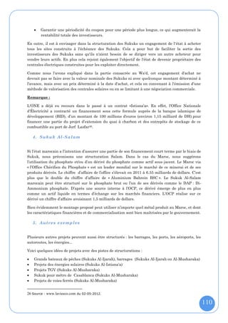    Garantir une périodicité du coupon pour une période plus longue, ce qui augmenterait la
        rentabilité totale des investisseurs.

En outre, il est à envisager dans la structuration des Sukuks un engagement de l'état à acheter
tous les sites construits à l'échéance des Sukuks. Cela a pour but de faciliter la sortie des
investisseurs des Sukuks sans qu'ils n'aient besoin de se diriger vers un autre acheteur pour
vendre leurs actifs. En plus cela rejoint également l'objectif de l'état de devenir propriétaire des
centrales électriques construites pour les exploiter directement.

Comme nous l'avons expliqué dans la partie consacrée au Wa'd, cet engagement d'achat ne
devrait pas se faire avec la valeur nominale des Sukuks ni avec quelconque montant déterminé à
l'avance, mais avec un prix déterminé à la date d'achat, et cela en convenant à l'émission d’une
méthode de valorisation des centrales solaires ou en se limitant à une négociation commerciale.

Remarque :

L'ONE a déjà eu recours dans le passé à un contrat «Istisna’a». En effet, l'Office Nationale
d'Électricité a contracté un financement sous cette formule auprès de la banque islamique de
développement (BID), d’un montant de 100 millions d'euros (environ 1,15 milliard de DH) pour
financer une partie du projet d’extension du quai à charbon et des entrepôts de stockage de ce
combustible au port de Jorf Lasfar26.

    4. Sukuk Al-Salam


Si l’état marocain a l’intention d’assurer une partie de son financement court terme par le biais de
Sukuk, nous préconisons une structuration Salam. Dans le cas du Maroc, nous suggérons
l’utilisation du phosphate et/ou d’un dérivé du phosphate comme actif sous-jacent. Le Maroc via
« l’Office Chérifien du Phosphate » est un leader mondial sur le marché de ce minerai et de ses
produits dérivés. Le chiffre d’affaire de l’office s’élevait en 2011 à 6.55 milliards de dollars. C’est
plus que le double du chiffre d’affaire de « Aluminium Bahrein BSC ». Le Sukuk Al-Salam
marocain peut être structuré sur le phosphate brut ou l’un de ses dérivés comme le DAP : Di-
Ammonium phosphate. D’après une source interne à l’OCP, ce dérivé émerge de plus en plus
comme un actif liquide en termes d’échange sur les marchés financiers. L’OCP réalise sur ce
dérivé un chiffre d’affaire avoisinant 1,5 milliards de dollars.

Bien évidemment le montage proposé peut utiliser n’importe quel métal produit au Maroc, et dont
les caractéristiques financières et de commercialisation sont bien maîtrisées par le gouvernement.

    5. Autres exemp les


Plusieurs autres projets peuvent aussi être structurés : les barrages, les ports, les aéroports, les
autoroutes, les énergies...

Voici quelques idées de projets avec des pistes de structurations :

   Grands bateaux de pêches (Sukuks Al-Ijarah), barrages (Sukuks Al-Ijarah ou Al-Musharaka)
   Projets des énergies solaires (Sukuks Al-Istisna'a)
   Projets TGV (Sukuks Al-Musharaka)
   Sukuk pour métro de Casablanca (Sukuks Al-Musharaka)
   Projets de voies ferrés (Sukuks Al-Musharaka)


26 Source : www.lavieeco.com du 02-05-2012.

                                                                                                          110
 