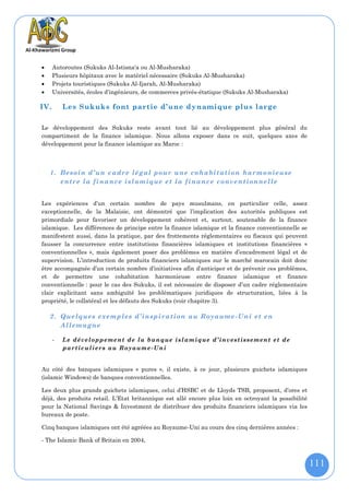      Autoroutes (Sukuks Al-Istisna'a ou Al-Musharaka)
     Plusieurs hôpitaux avec le matériel nécessaire (Sukuks Al-Musharaka)
     Projets touristiques (Sukuks Al-Ijarah, Al-Musharaka)
     Universités, écoles d’ingénieurs, de commerces privés-étatique (Sukuks Al-Musharaka)

IV.       Les Sukuks font partie d’une d ynamique plus large

Le développement des Sukuks reste avant tout lié au développement plus général du
compartiment de la finance islamique. Nous allons exposer dans ce suit, quelques axes de
développement pour la finance islamique au Maroc :



    1. Besoin d’un cadre légal pour une cohabitation harmonieuse
       entre la finance islamique et la finance conventionnelle


Les expériences d’un certain nombre de pays musulmans, en particulier celle, assez
exceptionnelle, de la Malaisie, ont démontré que l’implication des autorités publiques est
primordiale pour favoriser un développement cohérent et, surtout, soutenable de la finance
islamique. Les différences de principe entre la finance islamique et la finance conventionnelle se
manifestent aussi, dans la pratique, par des frottements réglementaires ou fiscaux qui peuvent
fausser la concurrence entre institutions financières islamiques et institutions financières «
conventionnelles », mais également poser des problèmes en matière d’encadrement légal et de
supervision. L’introduction de produits financiers islamiques sur le marché marocain doit donc
être accompagnée d’un certain nombre d’initiatives afin d’anticiper et de prévenir ces problèmes,
et de permettre une cohabitation harmonieuse entre finance islamique et finance
conventionnelle : pour le cas des Sukuks, il est nécessaire de disposer d’un cadre réglementaire
clair explicitant sans ambiguïté les problématiques juridiques de structuration, liées à la
propriété, le collatéral et les défauts des Sukuks (voir chapitre 3).

    2. Quelques exemples d’inspiration au Royaume -Uni et en
       Allemagne

      -   L e dé v el o pp e me nt d e l a b an q ue i sl a m i q ue d ’ in v est is se m en t et d e
          pa rt ic u l i er s au Ro y au m e - Un i


Au côté des banques islamiques « pures », il existe, à ce jour, plusieurs guichets islamiques
(islamic Windows) de banques conventionnelles.

Les deux plus grands guichets islamiques, celui d’HSBC et de Lloyds TSB, proposent, d’ores et
déjà, des produits retail. L’Etat britannique est allé encore plus loin en octroyant la possibilité
pour la National Savings & Investment de distribuer des produits financiers islamiques via les
bureaux de poste.

Cinq banques islamiques ont été agréées au Royaume-Uni au cours des cinq dernières années :

- The Islamic Bank of Britain en 2004,



                                                                                                        111
 