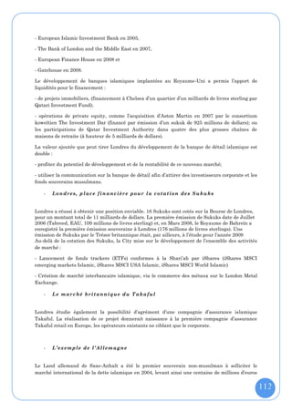 - European Islamic Investment Bank en 2005,

- The Bank of London and the Middle East en 2007,

- European Finance House en 2008 et

- Gatehouse en 2008.

Le développement de banques islamiques implantées au Royaume-Uni a permis l’apport de
liquidités pour le financement :

- de projets immobiliers, (financement à Chelsea d’un quartier d’un milliards de livres sterling par
Qatari Investment Fund);

- opérations de private equity, comme l’acquisition d’Aston Martin en 2007 par le consortium
koweïtien The Investment Dar (financé par émission d’un sukuk de 925 millions de dollars); ou
les participations de Qatar Investment Authority dans quatre des plus grosses chaînes de
maisons de retraite (à hauteur de 5 milliards de dollars).

La valeur ajoutée que peut tirer Londres du développement de la banque de détail islamique est
double :

- profiter du potentiel de développement et de la rentabilité de ce nouveau marché;

- utiliser la communication sur la banque de détail afin d’attirer des investisseurs corporate et les
fonds souverains musulmans.

    -   Lo n dr es, p l ac e f i n a nc i èr e pou r l a c o t at ion de s S uku ks


Londres a réussi à obtenir une position enviable. 16 Sukuks sont cotés sur la Bourse de Londres,
pour un montant total de 11 milliards de dollars. La première émission de Sukuks date de Juillet
2006 (Tabreed, EAU, 109 millions de livres sterling) et, en Mars 2008, le Royaume de Bahreïn a
enregistré la première émission souveraine à Londres (176 millions de livres sterlings). Une
émission de Sukuks par le Trésor britannique était, par ailleurs, à l’étude pour l’année 2009
Au-delà de la cotation des Sukuks, la City mise sur le développement de l’ensemble des activités
de marché :

- Lancement de fonds trackers (ETFs) conformes à la Shari’ah par iShares (iShares MSCI
emerging markets Islamic, iShares MSCI USA Islamic, iShares MSCI World Islamic)

- Création de marché interbancaire islamique, via le commerce des métaux sur le London Metal
Exchange.

    -   L e m arc hé b ri t ann i qu e du T ak a f ul


Londres étudie également la possibilité d’agrément d’une compagnie d’assurance islamique
Takaful. La réalisation de ce projet donnerait naissance à la première compagnie d’assurance
Takaful retail en Europe, les opérateurs existants ne ciblant que le corporate.



    -   L ’ ex e m pl e d e l ’A ll e m ag ne


Le Land allemand de Saxe-Anhalt a été le premier souverain non-musulman à solliciter le
marché international de la dette islamique en 2004, levant ainsi une centaine de millions d’euros


                                                                                                        112
 