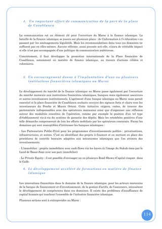 4.   Un important effort de communication de la part de la place
        de Casablanca


La communication est un élément clé pour l’ouverture du Maroc à la finance islamique. La
bataille de la finance islamique se jouera sur plusieurs plans : de l’information à l’« éducation » en
passant par les aménagements législatifs. Mais les recommandations dans tous ces domaines ne
suffisent pas en elles-mêmes. Aucune réforme, aussi poussée soit-elle, n’aura de véritable impact
si elle n’est pas accompagnée d’une politique de communication ambitieuse.

Concrètement, il faut développer la promotion internationale de la Place financière de
Casablanca, notamment en matière de finance islamique, au travers d’actions ciblées et
volontaires.



   5. Un encour agement donne à l’im plantation d’une ou plusieurs
      institutions financières islamiques au Maroc


Le développement du marché de la finance islamique au Maroc passe également par l’ouverture
du marché marocain aux institutions financières islamiques, banques mais également assureurs
et autres investisseurs institutionnels. L’agrément d'une banque islamique au Maroc nous paraît
essentiel si la place financière de Casablanca souhaite envoyer des signaux forts et clairs vers les
investisseurs du Proche et Moyen Orient. Cette initiative exigera, certes, de trouver des
partenariats indispensables avec des opérateurs marocains ainsi que d’organiser une réflexion
autour des modalités concrètes de l’opération, comme par exemple la position d’un tel type
d’établissement vis-à-vis du système de garantie des dépôts. Mais les retombées positives d’une
telle démarche compenseront de loin les efforts mobilisés par les opérateurs concernés. Parmi les
domaines qui sont susceptibles d’intéresser les banques islamiques :

- Les Partenariats Public-Privé pour les programmes d’investissements publics : privatisations,
infrastructures, et autres. C’est en identifiant des projets à financer et en mettant en place des
procédures de contrôle bancaire adaptées aux mécanismes islamiques que l’on attirera des
investissements.

- L’immobilier : projets immobiliers avec cash-flows via les loyers (à l’image du Sukuk émis par le
Land de Basse-Saxe avec son parc immobilier)

- Le Private Equity : il est possible d’envisager un ou plusieurs Road Shows «Capital-risque» dans
le Golfe.

   6. Le développement accéléré de formations en matière de finance
      islamique


Les innovations financières dans le domaine de la finance islamique, pour les acteurs marocains
de la banque de financement et d’investissement, de la gestion d’actifs, de l’assurance, nécessitent
le développement de compétences dans ces domaines. Il existe des problèmes d’insuffisance de
capital humain qui touchent l’ensemble de l’industrie financière islamique.

Plusieurs actions sont à entreprendre au Maroc :




                                                                                                         114
 