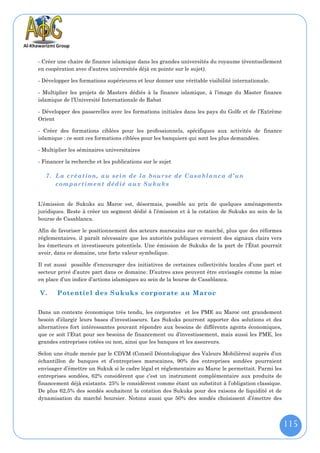 - Créer une chaire de finance islamique dans les grandes universités du royaume (éventuellement
en coopération avec d’autres universités déjà en pointe sur le sujet).

- Développer les formations supérieures et leur donner une véritable visibilité internationale.

- Multiplier les projets de Masters dédiés à la finance islamique, à l’image du Master finance
islamique de l’Université Internationale de Rabat

- Développer des passerelles avec les formations initiales dans les pays du Golfe et de l’Extrême
Orient

- Créer des formations ciblées pour les professionnels, spécifiques aux activités de finance
islamique : ce sont ces formations ciblées pour les banquiers qui sont les plus demandées.

- Multiplier les séminaires universitaires

- Financer la recherche et les publications sur le sujet

   7. La création, au se in de la bourse de Casablanca d’un
      compartiment dédié au x Sukuks


L’émission de Sukuks au Maroc est, désormais, possible au prix de quelques aménagements
juridiques. Reste à créer un segment dédié à l’émission et à la cotation de Sukuks au sein de la
bourse de Casablanca.

Afin de favoriser le positionnement des acteurs marocains sur ce marché, plus que des réformes
réglementaires, il paraît nécessaire que les autorités publiques envoient des signaux clairs vers
les émetteurs et investisseurs potentiels. Une émission de Sukuks de la part de l’État pourrait
avoir, dans ce domaine, une forte valeur symbolique.

Il est aussi possible d’encourager des initiatives de certaines collectivités locales d’une part et
secteur privé d’autre part dans ce domaine. D’autres axes peuvent être envisagés comme la mise
en place d’un indice d’actions islamiques au sein de la bourse de Casablanca.

V.      Potentiel des Sukuks corporate au Maroc

Dans un contexte économique très tendu, les corporates et les PME au Maroc ont grandement
besoin d’élargir leurs bases d’investisseurs. Les Sukuks pourront apporter des solutions et des
alternatives fort intéressantes pouvant répondre aux besoins de différents agents économiques,
que ce soit l’Etat pour ses besoins de financement ou d’investissement, mais aussi les PME, les
grandes entreprises cotées ou non, ainsi que les banques et les assureurs.

Selon une étude menée par le CDVM (Conseil Déontologique des Valeurs Mobilières) auprès d’un
échantillon de banques et d’entreprises marocaines, 90% des entreprises sondées pourraient
envisager d’émettre un Sukuk si le cadre légal et réglementaire au Maroc le permettait. Parmi les
entreprises sondées, 62% considèrent que c’est un instrument complémentaire aux produits de
financement déjà existants. 25% le considèrent comme étant un substitut à l’obligation classique.
De plus 62,5% des sondés souhaitent la cotation des Sukuks pour des raisons de liquidité et de
dynamisation du marché boursier. Notons aussi que 50% des sondés choisissent d’émettre des



                                                                                                      115
 