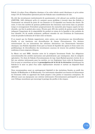 Sukuk à la place d’une obligation classique si les coûts induits serait identiques et qu’en même
temps 13% de l’échantillon opteraient pour des Sukuks sans considération de coût.

Du côté des investisseurs institutionnels (le questionnaire a été adressé aux sociétés de gestion
d’OPCVM), 100% déclarent qu’ils n’y auraient aucun problème à investir dans des Sukuks si
l’instrument est attractif du point de vue financier et s’il répondait aux besoins des clients. En
outre, le tiers des sociétés de gestions préfèreraient des émissions court-terme dans un premier
temps et envisageraient d’introduire progressivement des maturités plus longues auprès de leur
clientèle, une fois le produit plus connu. D’autre part, 92% des sociétés de gestion ayant répondu
indiquent l’importance de la négociabilité du produit en raison de la liquidité et des souhaits de
leur clientèle. 8% de sondés seulement, préfèrent attendre de voir l’évolution de l’instrument
avant de prendre la décision de le faire coter en bourse.

Il en ressort que les Sukuks rapporteront, entre autres, aux investisseurs une diversification
d’actifs, et aux émetteurs une diversification de classes d’investisseurs. Ces deriners
retrouveraient via ces instruments des solutions alternatives aux financements bancaires
classiques. Les Sukuks répondent d’une part au besoin de liquidité des agents et d’une autre à la
problématique de diversification des investisseurs soucieux de trouver des produits financiers
conformes à leurs exigences éthiques.

Le Maroc est noté BBB-, dernière notre de la catégorie Investment Grade. Les obligations
conventionnelles des sociétés marocaines sont généralement, par conséquence, dans la catégorie
spéculative. Un choix de Sukuks d’investissements de type Asset-Backed pourrait s’avérer de ce
fait une solution intéressante pour les sociétés, en vue d'optimiser leurs coûts de financement.
Ceci ne peut se concrétiser qu’avec la promulgation de la loi de la titrisation introduisant les
Sukuks et la mise en place d’un cadre réglementaire sécurisé et surtout un dispositif fiscal
approprié.

Nous recommandons aussi un aménagement législatif et des incitations fiscales au profit des
Sukuks Al-Mudharaba et Al-Musharaka. Ces instruments répondent aux besoins de financement
de l’économie réelle en apportant des fonds propres à des petites et moyennes entreprises. Ils
offriront aussi aux épargnants une solution intéressante d’investissement participatif en accord
avec l’éthique musulmane qui encourage le partage des profits et des risques.




                                                                                                     116
 