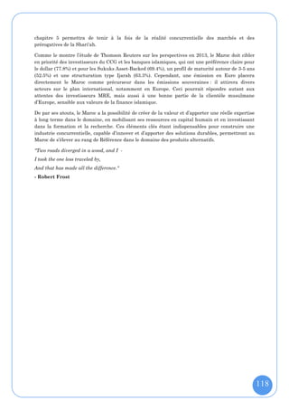 chapitre 5 permettra de tenir à la fois de la réalité concurrentielle des marchés et des
prérogatives de la Shari'ah.

Comme le montre l’étude de Thomson Reuters sur les perspectives en 2013, le Maroc doit cibler
en priorité des investisseurs du CCG et les banques islamiques, qui ont une préférence claire pour
le dollar (77.8%) et pour les Sukuks Asset-Backed (69.4%), un profil de maturité autour de 3-5 ans
(52.5%) et une structuration type Ijarah (63.3%). Cependant, une émission en Euro placera
directement le Maroc comme précurseur dans les émissions souveraines : il attirera divers
acteurs sur le plan international, notamment en Europe. Ceci pourrait répondre autant aux
attentes des investisseurs MRE, mais aussi à une bonne partie de la clientèle musulmane
d’Europe, sensible aux valeurs de la finance islamique.

De par ses atouts, le Maroc a la possibilité de créer de la valeur et d’apporter une réelle expertise
à long terme dans le domaine, en mobilisant ses ressources en capital humain et en investissant
dans la formation et la recherche. Ces éléments clés étant indispensables pour construire une
industrie concurrentielle, capable d’innover et d’apporter des solutions durables, permettront au
Maroc de s’élever au rang de Référence dans le domaine des produits alternatifs.

"Two roads diverged in a wood, and I -
I took the one less traveled by,
And that has made all the difference."
- Robert Frost




                                                                                                        118
 