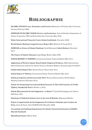 B IBLIOGRAPHIE
ISLAMIC FINANCE: Law, Economics and Practice Mahmoud A. El-Gamal, Rice University,
Houston (February 2009)

SEMINAR ON ISLAMIC SUKUK: Review and Evaluation, Sami Al-Swailim, Organisation of
Islamic Cooperation, IRTI and King Abdul-Aziz University (May 2010)

Dubai International Financial Centre Sukuk Guidebook, (November 2009)

World Islamic Banking Competitiveness Report 2011-12, Ernst & Young (2011)

SEMINAR on Future of Islamic Banking: Osaid Mohammed Adeeb Kailani, (December
2011)

The Future of Sukuk: Substance over Form, Moody’s (May 2009)

SUKUK REPORT 2nd EDITION, International Islamic Financial Market (May 2011)

Application of Wa’ad in Equity Based Sukuk: Empirical Evidence, ISRA (International
Shari’ah Research Academy for Islamic Finance), Shabnam Mokhtar, Research paper No 20/2011

Global Sukuk Report 2011, Kuwait Finance House (July 2011)

Sukuk Report 2nd Edition, International Islamic Financial Market (May 2011)

Sukuk perceptions and forecast study 2013, Thomson Reuters Zawya (World Islamic
Banking Conference December 2012)

Sukuk Are Surpassing Conventional Bond Issuance In The Gulf Countries As Yields
Tighten, Standard & Poor’s (October 5, 2012)

Sukuk, Quel potentiel de développement au Maroc ? Conseil Déontologique des Valeurs
Mobilières, 2012

Shocking: 21 Defaulted Sukuk Cases in the Last 20 Months, Mohammed Khnifer

Enjeux et opportunités du développement de la finance islamique pour la place de
Paris, Jouini & Pastre, Paris EUROPLACE (Décembre 2008)

Accounting and Auditing Organization for Islamic Financial Institutions (AAOIFI),
Shariah Standards

Bloomberg Finance (March 2012)



                                                                                             119
 
